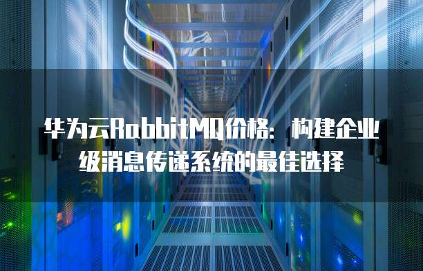 华为云RabbitMQ价格：构建企业级消息传递系统的最佳选择