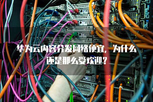 华为云内容分发网络便宜,为什么还是那么受欢迎?