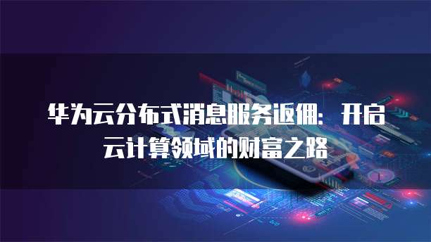 华为云分布式消息服务返佣:开启云计算领域的财富之路