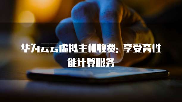 华为云云虚拟主机收费: 享受高性能计算服务