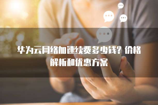 华为云网络加速续费多少钱?价格解析和优惠方案
