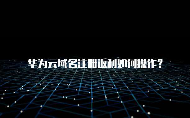华为云域名注册返利如何操作?