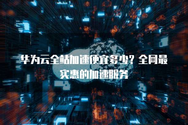华为云全站加速便宜多少?全网最实惠的加速服务