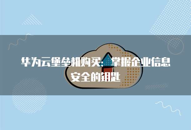 华为云堡垒机购买:掌握企业信息安全的钥匙