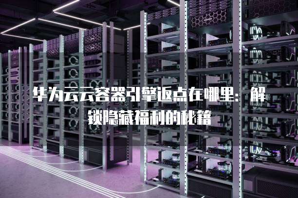 华为云云容器引擎返点在哪里:解锁隐藏福利的秘籍