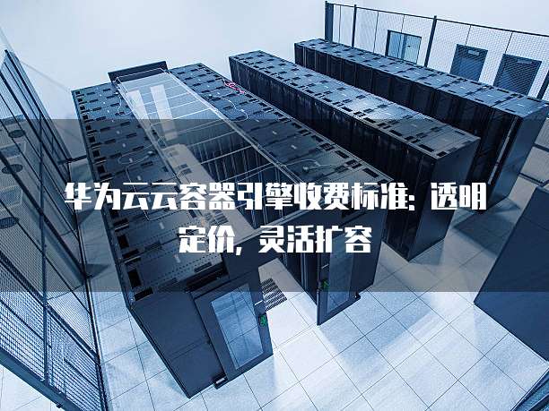 华为云云容器引擎收费标准: 透明定价, 灵活扩容