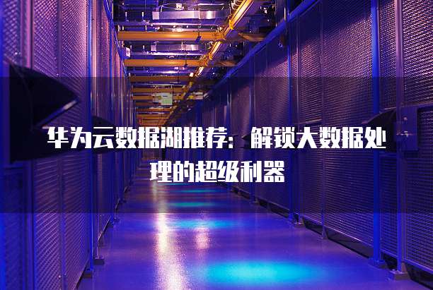 华为云数据湖推荐:解锁大数据处理的超级利器