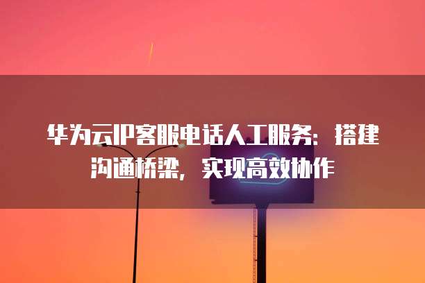 华为云IP客服电话人工服务:搭建沟通桥梁,实现高效协作