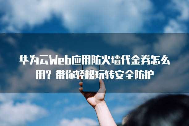 华为云Web应用防火墙代金券怎么用?带你轻松玩转安全防护