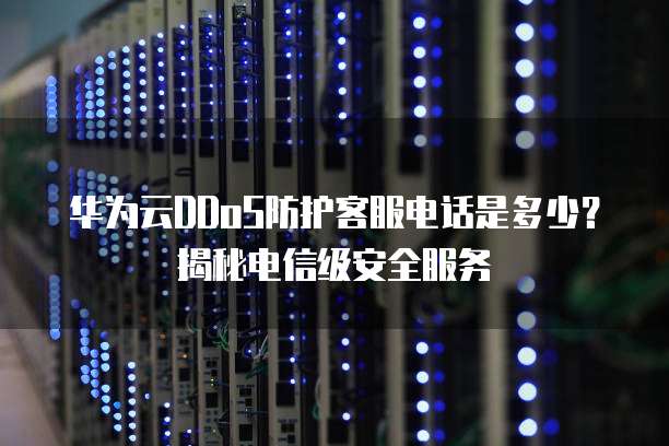 华为云DDoS防护客服电话是多少?揭秘电信级安全服务
