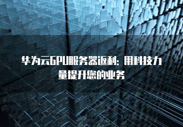 华为云GPU服务器返利: 用科技力量提升您的业务
