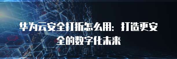 华为云安全打折怎么用:打造更安全的数字化未来
