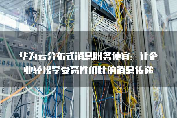 华为云分布式消息服务便宜:让企业轻松享受高性价比的消息传递