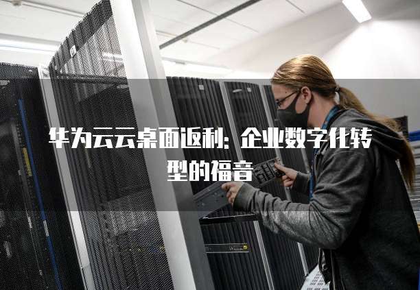 华为云云桌面返利: 企业数字化转型的福音