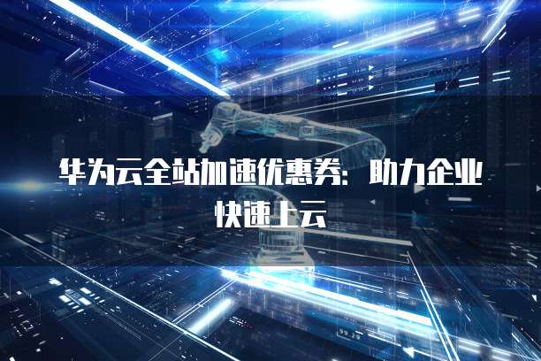 华为云全站加速优惠券:助力企业快速上云
