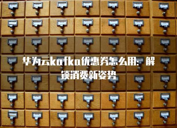 华为云kafka优惠券怎么用:解锁消费新姿势