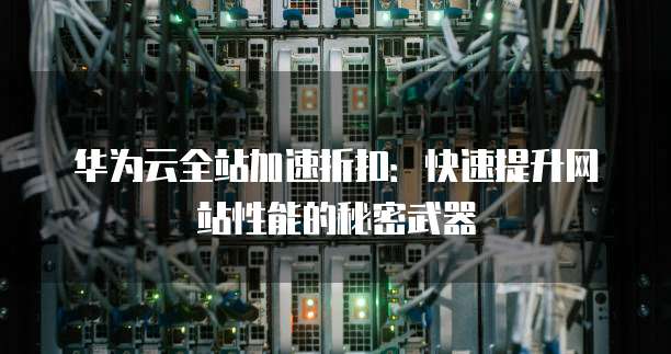 华为云全站加速折扣:快速提升网站性能的秘密武器