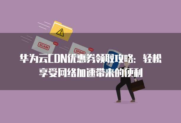 华为云CDN优惠券领取攻略:轻松享受网络加速带来的便利