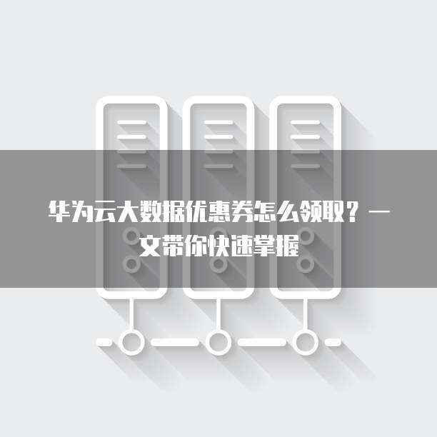 华为云大数据优惠券怎么领取?一文带你快速掌握