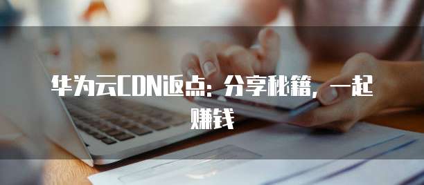 华为云CDN返点: 分享秘籍, 一起赚钱