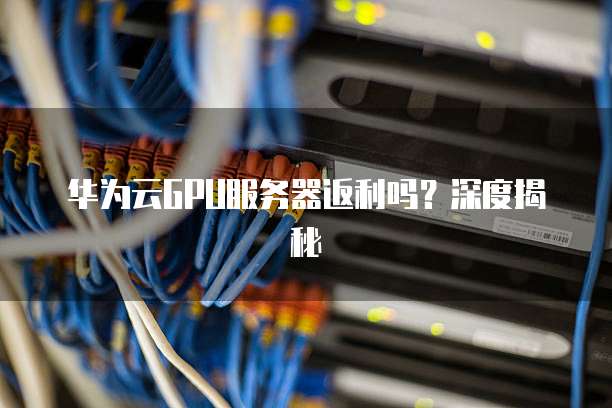 华为云GPU服务器返利吗?深度揭秘