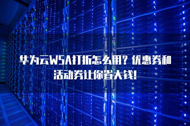 华为云WSA打折怎么用？优惠券和活动券让你省大钱！