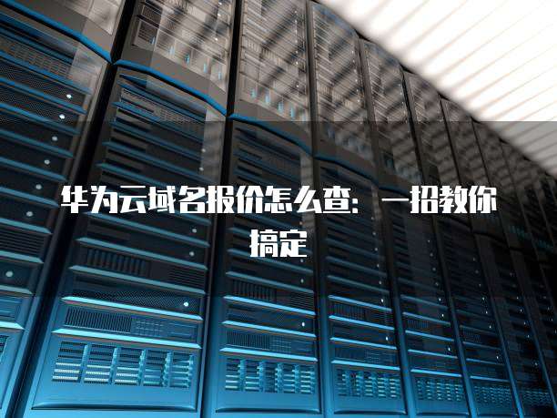 华为云域名报价怎么查:一招教你搞定
