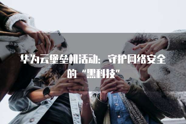 华为云堡垒机活动:守护网络安全的“黑科技”