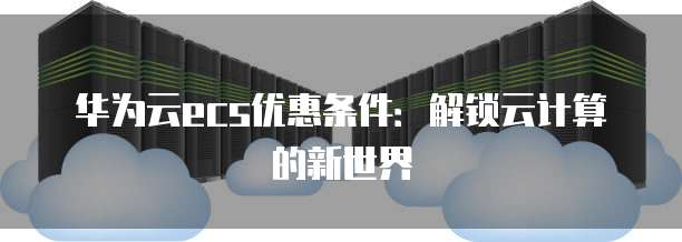 华为云ecs优惠条件:解锁云计算的新世界