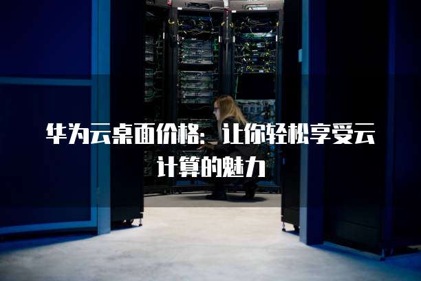 华为云桌面价格:让你轻松享受云计算的魅力