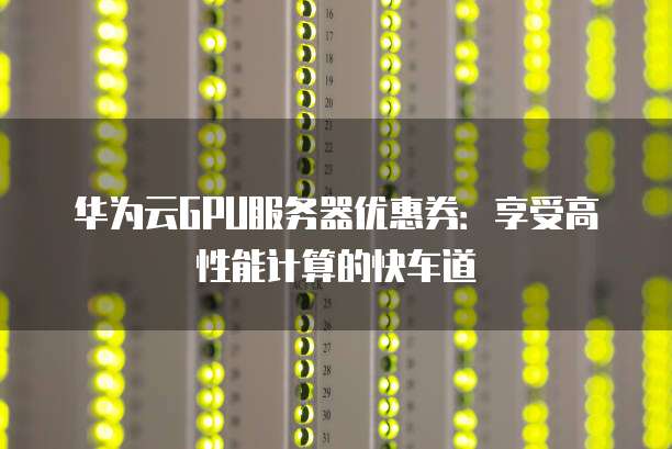 华为云GPU服务器优惠券:享受高性能计算的快车道