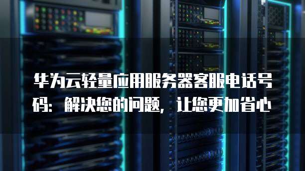 华为云轻量应用服务器客服电话号码:解决您的问题,让您更加省心