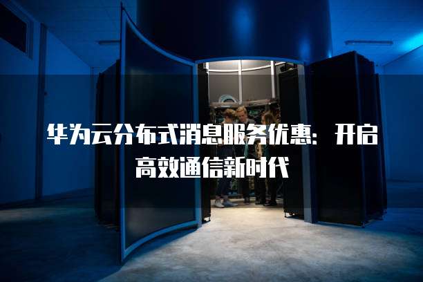 华为云分布式消息服务优惠:开启高效通信新时代