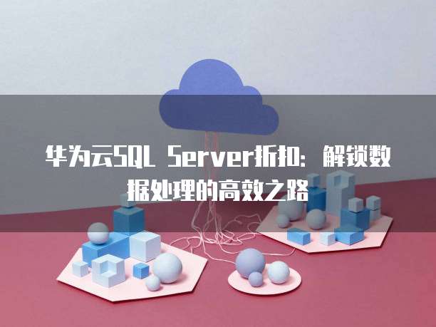 华为云SQL Server折扣:解锁数据处理的高效之路