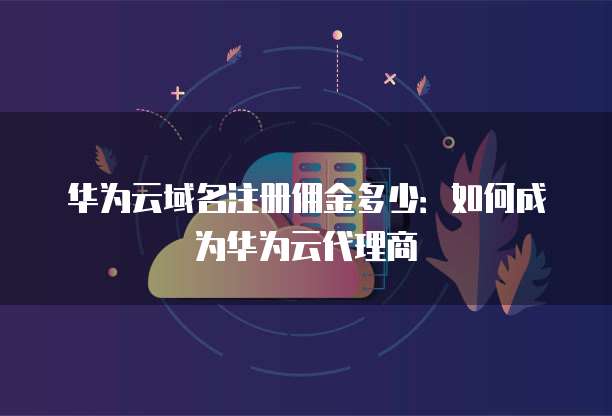 华为云域名注册佣金多少：如何成为华为云代理商