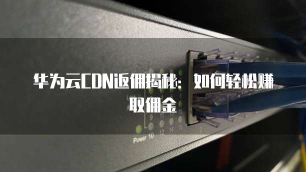 华为云CDN返佣揭秘:如何轻松赚取佣金