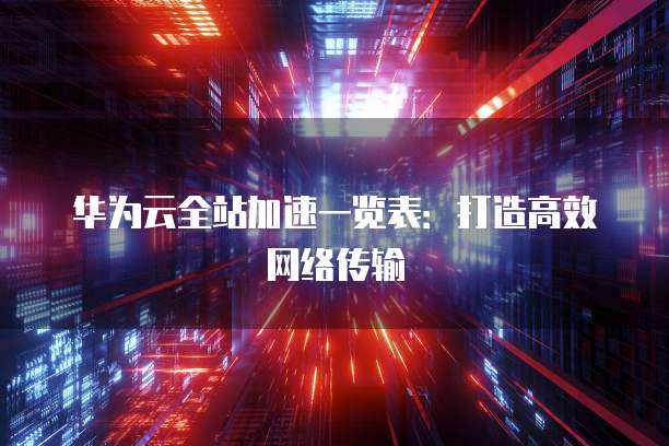 华为云全站加速一览表：打造高效网络传输