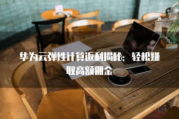 华为云弹性计算返利揭秘:轻松赚取高额佣金