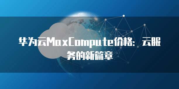 华为云MaxCompute价格:云服务的新篇章