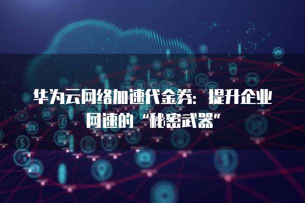 华为云网络加速代金券:提升企业网速的“秘密武器”