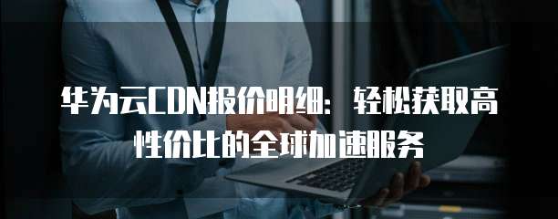 华为云CDN报价明细:轻松获取高性价比的全球加速服务