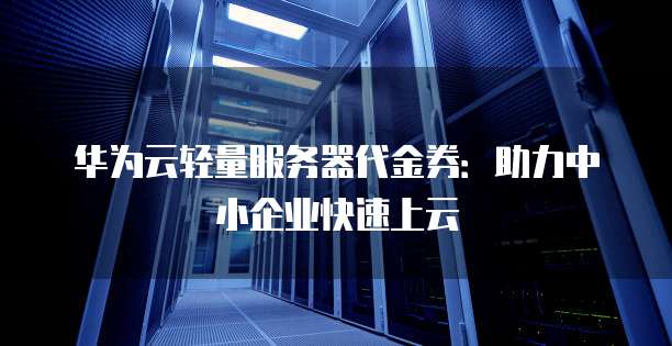 华为云轻量服务器代金券:助力中小企业快速上云