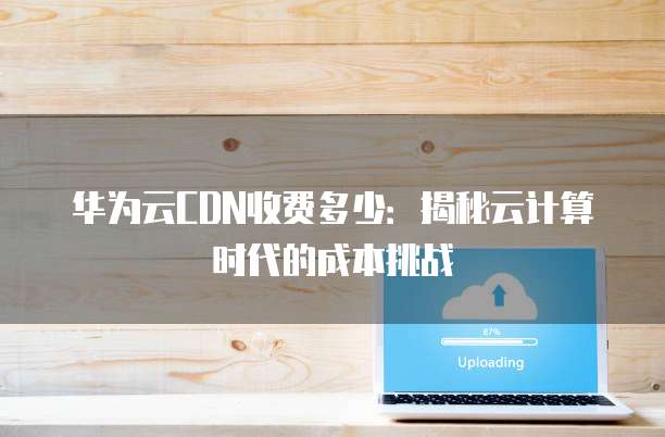 华为云CDN收费多少:揭秘云计算时代的成本挑战