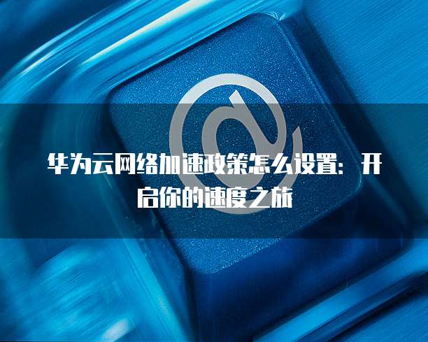 华为云网络加速政策怎么设置:开启你的速度之旅