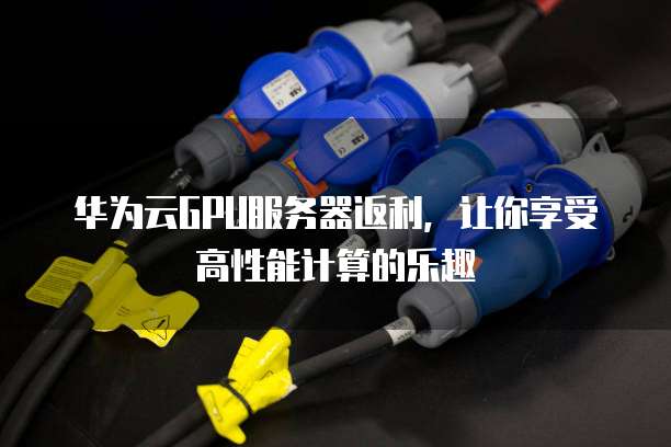华为云GPU服务器返利,让你享受高性能计算的乐趣