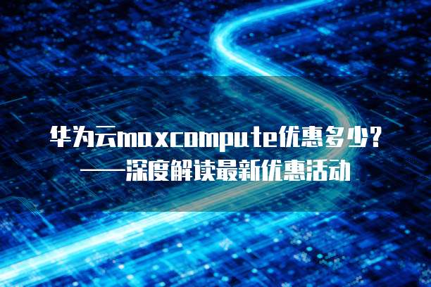 华为云maxcompute优惠多少?——深度解读最新优惠活动