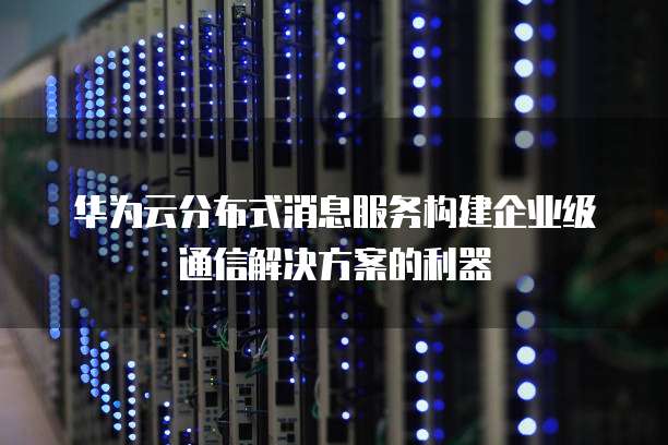 华为云分布式消息服务构建企业级通信解决方案的利器