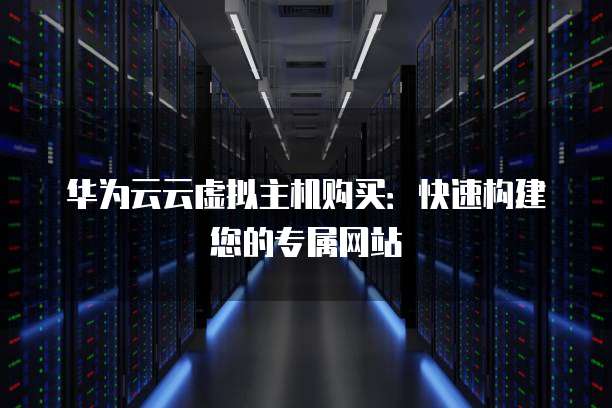 华为云云虚拟主机购买:快速构建您的专属网站