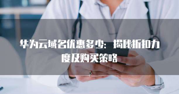 华为云域名优惠多少:揭秘折扣力度及购买策略
