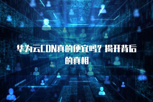 华为云CDN真的便宜吗?揭开背后的真相